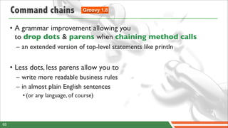 Command chains               Groovy 1.8


     • A grammar improvement allowing you
       to drop dots & parens when chaining method calls
       – an extended version of top-level statements like println


     • Less dots, less parens allow you to
       – write more readable business rules
       – in almost plain English sentences
         • (or any language, of course)



65
 