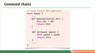 Command chains
            //	
  Java	
  fluent	
  API	
  approach
           class	
  Robot	
  {
           	
  	
  	
  	
  ...
           	
  	
  	
  	
  def	
  move(Direction	
  dir)	
  {
           	
  	
  	
  	
  	
  	
  	
  	
  this.dir	
  =	
  dir
           	
  	
  	
  	
  	
  	
  	
  	
  return	
  this
           	
  	
  	
  	
  }

           	
  	
  	
  	
  def	
  at(Speed	
  speed)	
  {
           	
  	
  	
  	
  	
  	
  	
  	
  this.speed	
  =	
  speed
           	
  	
  	
  	
  	
  	
  	
  	
  return	
  this
           	
  	
  	
  	
  }
           	
  	
  	
  	
  ...
           }

                                                                      68
 