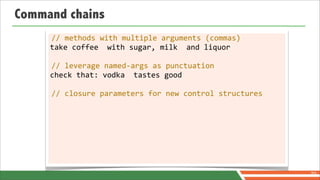 Command chains
     //	
  methods	
  with	
  multiple	
  arguments	
  (commas)
     take	
  coffee	
  	
  with	
  sugar,	
  milk	
  	
  and	
  liquor

     //	
  leverage	
  named-­‐args	
  as	
  punctuation
     check	
  that:	
  vodka	
  	
  tastes	
  good

     //	
  closure	
  parameters	
  for	
  new	
  control	
  structures




                                                                          70
 