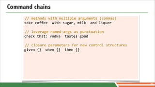 Command chains
     //	
  methods	
  with	
  multiple	
  arguments	
  (commas)
     take	
  coffee	
  	
  with	
  sugar,	
  milk	
  	
  and	
  liquor

     //	
  leverage	
  named-­‐args	
  as	
  punctuation
     check	
  that:	
  vodka	
  	
  tastes	
  good

     //	
  closure	
  parameters	
  for	
  new	
  control	
  structures
     given	
  {}	
  	
  when	
  {}	
  	
  then	
  {}




                                                                          70
 