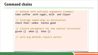 Command chains
     //	
  methods	
  with	
  multiple	
  arguments	
  (commas)
     take	
  coffee	
  	
  with	
  sugar,	
  milk	
  	
  and	
  liquor

     //	
  leverage	
  named-­‐args	
  as	
  punctuation
     check	
  that:	
  vodka	
  	
  tastes	
  good

     //	
  closure	
  parameters	
  for	
  new	
  control	
  structures
     given	
  {}	
  	
  when	
  {}	
  	
  then	
  {}

     //	
  zero-­‐arg	
  methods	
  require	
  parens




                                                                          70
 