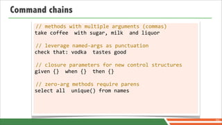 Command chains
     //	
  methods	
  with	
  multiple	
  arguments	
  (commas)
     take	
  coffee	
  	
  with	
  sugar,	
  milk	
  	
  and	
  liquor

     //	
  leverage	
  named-­‐args	
  as	
  punctuation
     check	
  that:	
  vodka	
  	
  tastes	
  good

     //	
  closure	
  parameters	
  for	
  new	
  control	
  structures
     given	
  {}	
  	
  when	
  {}	
  	
  then	
  {}

     //	
  zero-­‐arg	
  methods	
  require	
  parens
     select	
  all	
  	
  unique()	
  from	
  names




                                                                          70
 