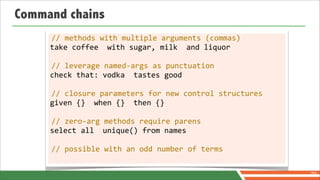 Command chains
     //	
  methods	
  with	
  multiple	
  arguments	
  (commas)
     take	
  coffee	
  	
  with	
  sugar,	
  milk	
  	
  and	
  liquor

     //	
  leverage	
  named-­‐args	
  as	
  punctuation
     check	
  that:	
  vodka	
  	
  tastes	
  good

     //	
  closure	
  parameters	
  for	
  new	
  control	
  structures
     given	
  {}	
  	
  when	
  {}	
  	
  then	
  {}

     //	
  zero-­‐arg	
  methods	
  require	
  parens
     select	
  all	
  	
  unique()	
  from	
  names

     //	
  possible	
  with	
  an	
  odd	
  number	
  of	
  terms


                                                                          70
 