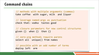 Command chains
     //	
  methods	
  with	
  multiple	
  arguments	
  (commas)
     take	
  coffee	
  	
  with	
  sugar,	
  milk	
  	
  and	
  liquor

     //	
  leverage	
  named-­‐args	
  as	
  punctuation
     check	
  that:	
  vodka	
  	
  tastes	
  good

     //	
  closure	
  parameters	
  for	
  new	
  control	
  structures
     given	
  {}	
  	
  when	
  {}	
  	
  then	
  {}

     //	
  zero-­‐arg	
  methods	
  require	
  parens
     select	
  all	
  	
  unique()	
  from	
  names

     //	
  possible	
  with	
  an	
  odd	
  number	
  of	
  terms
     deploy	
  left	
  	
  arm
                                                                          70
 