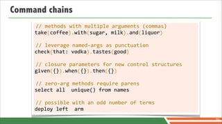 Command chains
      //	
  methods	
  with	
  multiple	
  arguments	
  (commas)
     take	
  coffee	
  	
  with	
  sugar,	
  milk	
  	
  and	
  liquor
     	
  	
  	
  	
  (	
  	
  	
  	
  	
  	
  ).	
  	
  	
  	
  (	
  	
  	
  	
  	
  	
  	
  	
  	
  	
  	
  ).	
  	
  	
  (	
  	
  	
  	
  	
  	
  )

      //	
  leverage	
  named-­‐args	
  as	
  punctuation
     check	
  that:	
  vodka	
  	
  tastes	
  good
     	
  	
  	
  	
  	
  (	
  	
  	
  	
  	
  	
  	
  	
  	
  	
  	
  ).	
  	
  	
  	
  	
  	
  (	
  	
  	
  	
  )

      //	
  closure	
  parameters	
  for	
  new	
  control	
  structures
     given	
  {}	
  	
  when	
  {}	
  	
  then	
  {}
     	
  	
  	
  	
  	
  (	
  	
  ).	
  	
  	
  	
  (	
  	
  ).	
  	
  	
  	
  (	
  	
  )

     //	
  zero-­‐arg	
  methods	
  require	
  parens
     select	
  all	
  	
  unique()	
  from	
  names

     //	
  possible	
  with	
  an	
  odd	
  number	
  of	
  terms
     deploy	
  left	
  	
  arm
                                                                                                                                                        70
 