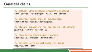Command chains
      //	
  methods	
  with	
  multiple	
  arguments	
  (commas)
     take	
  coffee	
  	
  with	
  sugar,	
  milk	
  	
  and	
  liquor
     	
  	
  	
  	
  (	
  	
  	
  	
  	
  	
  ).	
  	
  	
  	
  (	
  	
  	
  	
  	
  	
  	
  	
  	
  	
  	
  ).	
  	
  	
  (	
  	
  	
  	
  	
  	
  )

      //	
  leverage	
  named-­‐args	
  as	
  punctuation
     check	
  that:	
  vodka	
  	
  tastes	
  good
     	
  	
  	
  	
  	
  (	
  	
  	
  	
  	
  	
  	
  	
  	
  	
  	
  ).	
  	
  	
  	
  	
  	
  (	
  	
  	
  	
  )

      //	
  closure	
  parameters	
  for	
  new	
  control	
  structures
     given	
  {}	
  	
  when	
  {}	
  	
  then	
  {}
     	
  	
  	
  	
  	
  (	
  	
  ).	
  	
  	
  	
  (	
  	
  ).	
  	
  	
  	
  (	
  	
  )

      //	
  zero-­‐arg	
  methods	
  require	
  parens
     select	
  all	
  	
  unique()	
  from	
  names
     	
  	
  	
  	
  	
  	
  (	
  	
  	
  ).	
  	
  	
  	
  	
  	
  	
  	
  .	
  	
  	
  	
  (	
  	
  	
  	
  	
  )

      //	
  possible	
  with	
  an	
  odd	
  number	
  of	
  terms
     deploy	
  left	
  	
  arm
     	
  	
  	
  	
  	
  	
  (	
  	
  	
  	
  ).
                                                                                                                                                        70
 