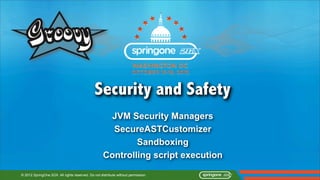 Security and Safety
                                                     JVM Security Managers
                                                      SecureASTCustomizer
                                                            Sandboxing
                                                    Controlling script execution

© 2012 SpringOne 2GX. All rights reserved. Do not distribute without permission.
 
