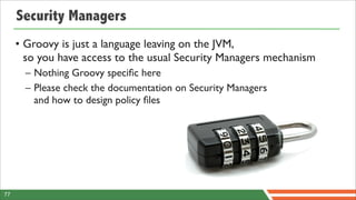 Security Managers
     • Groovy is just a language leaving on the JVM,
       so you have access to the usual Security Managers mechanism
       – Nothing Groovy speciﬁc here
       – Please check the documentation on Security Managers
         and how to design policy ﬁles




77
 