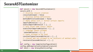 SecureASTCustomizer
             def	
  secure	
  =	
  new	
  SecureASTCustomizer()
             secure.with	
  {
                        //	
  disallow	
  closure	
  creation
             	
  	
  	
  closuresAllowed	
  =	
  false	
  
                        //	
  disallow	
  method	
  definitions
             	
  	
  	
  methodDefinitionAllowed	
  =	
  false	
  
                        //	
  empty	
  white	
  list	
  =>	
  forbid	
  certain	
  imports
             	
  	
  	
  importsWhitelist	
  =	
  [...]	
  
             	
  	
  	
  staticImportsWhitelist	
  =	
  [...]
                        //	
  only	
  allow	
  some	
  static	
  import
             	
  	
  	
  staticStarImportsWhitelist	
  =	
  [...]
                        //	
  language	
  tokens	
  allowed
             	
  	
  	
  	
  tokensWhitelist	
  =	
  [...]
                        //	
  types	
  allowed	
  to	
  be	
  used
             	
  	
  	
  constantTypesClassesWhiteList	
  =	
  [...]
                        //	
  classes	
  who	
  are	
  allowed	
  to	
  be	
  receivers	
  of	
  method	
  calls
             	
  	
  	
  receiversClassesWhiteList	
  =	
  [...]
             }
             def	
  config	
  =	
  new	
  CompilerConfiguration()
             config.addCompilationCustomizers(secure)
             def	
  shell	
  =	
  new	
  GroovyShell(config)
78
 
