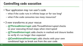Controlling code execution
     • Your application may run user’s code
       – what if the code runs in inﬁnite loops or for too long?
       – what if the code consumes too many resources?

     • 3 new transforms at your rescue
       – @ThreadInterrupt: adds Thread#isInterrupted checks
         so your executing thread stops when interrupted
       – @TimedInterrupt: adds checks in method and closure bodies
         to verify it’s run longer than expected
       – @ConditionalInterrupt: adds checks with your own
         conditional logic to break out from the user code
79
 