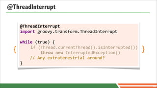 @ThreadInterrupt

      @ThreadInterrupt
      import	
  groovy.transform.ThreadInterrupt	
  
      	
  
       	
  
      while	
  (true)	
  {
  {    	
  	
  	
  	
  if	
  (Thread.currentThread().isInterrupted())
       	
  	
  	
  	
  	
  	
  	
  	
  throw	
  new	
  InterruptedException()
                                                                                }
      	
  	
  	
  	
  //	
  Any	
  extraterestrial	
  around?
      }



                                                                                    80
 