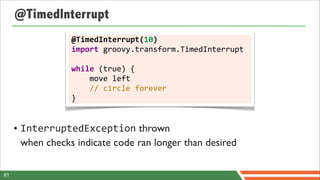 @TimedInterrupt
                  @TimedInterrupt(10)
                  import	
  groovy.transform.TimedInterrupt	
  
                  	
  
                  while	
  (true)	
  {
                  	
  	
  	
  	
  move	
  left
                  	
  	
  	
  	
  //	
  circle	
  forever
                  }


     • InterruptedException thrown
       when checks indicate code ran longer than desired

81
 