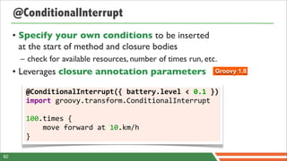 @ConditionalInterrupt
     • Specify your own conditions to be inserted
       at the start of method and closure bodies
      – check for available resources, number of times run, etc.
     • Leverages closure annotation parameters                  Groovy 1.8


        @ConditionalInterrupt({	
  battery.level	
  <	
  0.1	
  })
        import	
  groovy.transform.ConditionalInterrupt

        100.times	
  {	
  	
  	
  	
  
        	
  	
  	
  	
  move	
  forward	
  at	
  10.km/h
        }

82
 