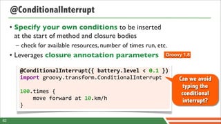 @ConditionalInterrupt
     • Specify your own conditions to be inserted
       at the start of method and closure bodies
      – check for available resources, number of times run, etc.
     • Leverages closure annotation parameters                  Groovy 1.8


        @ConditionalInterrupt({	
  battery.level	
  <	
  0.1	
  })
        import	
  groovy.transform.ConditionalInterrupt              Can we avoid
                                                                      typing the
        100.times	
  {	
  	
  	
  	
                                  conditional
        	
  	
  	
  	
  move	
  forward	
  at	
  10.km/h               interrupt?
        }

82
 