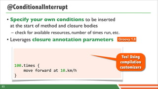 @ConditionalInterrupt
     • Specify your own conditions to be inserted
       at the start of method and closure bodies
      – check for available resources, number of times run, etc.
     • Leverages closure annotation parameters                 Groovy 1.8




                                                                    Yes! Using
                                                                   compilation
        100.times	
  {	
  	
  	
  	
                               customizers
        	
  	
  	
  	
  move	
  forward	
  at	
  10.km/h
        }

83
 