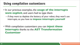 Using compilation customizers
     • In our previous examples, the usage of the interrupts
       were explicit, and users had to type them
      – if they want to deplete the battery of your robot, they won’t use
        interrupts, so you have to impose interrupts yourself


     • With compilation customizers you can inject those
       interrupts thanks to the AST Transformation
       Customizer



84
 
