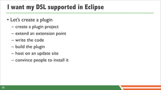 I want my DSL supported in Eclipse
     • Let’s create a plugin
       –   create a plugin project
       –   extend an extension point
       –   write the code
       –   build the plugin
       –   host on an update site
       –   convince people to install it




90
 