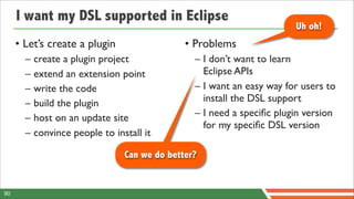 I want my DSL supported in Eclipse
                                                                        Uh oh!
     • Let’s create a plugin                   • Problems
       –   create a plugin project               – I don’t want to learn
       –   extend an extension point               Eclipse APIs
       –   write the code                        – I want an easy way for users to
       –   build the plugin                        install the DSL support
       –   host on an update site                – I need a speciﬁc plugin version
                                                   for my speciﬁc DSL version
       –   convince people to install it

                                 Can we do better?


90
 
