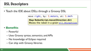 DSL Descriptors
     • Teach the IDE about DSLs through a Groovy DSL




     • Beneﬁts
      –   Powerful
      –   Uses Groovy syntax, semantics, and APIs
      –   No knowledge of Eclipse required
      –   Can ship with Groovy libraries

92
 