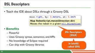 DSL Descriptors
     • Teach the IDE about DSLs through a Groovy DSL




     • Beneﬁts
      –   Powerful                                  DSL Descriptors
                                                        (DSLD)
      –   Uses Groovy syntax, semantics, and APIs
      –   No knowledge of Eclipse required
      –   Can ship with Groovy libraries               In IntelliJ.
                                                      called GDSL
92
 