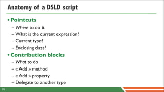 Anatomy of a DSLD script
     • Pointcuts
      –   Where to do it
      –   What is the current expression?
      –   Current type?
      –   Enclosing class?
     • Contribution blocks
      –   What to do
      –   « Add » method
      –   « Add » property
      –   Delegate to another type
95
 