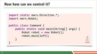 Now how can we control it?

       import	
  static	
  mars.Direction.*;
       import	
  mars.Robot;

       public	
  class	
  Command	
  {
       	
  	
  	
  	
  public	
  static	
  void	
  main(String[]	
  args)	
  {
       	
  	
  	
  	
  	
  	
  	
  	
  Robot	
  robot	
  =	
  new	
  Robot();
       	
  	
  	
  	
  	
  	
  	
  	
  robot.move(left);
       	
  	
  	
  	
  }
       }


19
 
