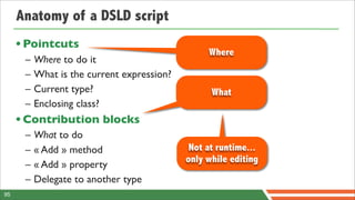 Anatomy of a DSLD script
     • Pointcuts
                                                 Where
      –   Where to do it
      –   What is the current expression?
      –   Current type?                           What
      –   Enclosing class?
     • Contribution blocks
      –   What to do
      –   « Add » method                     Not at runtime...
                                            only while editing
      –   « Add » property
      –   Delegate to another type
95
 