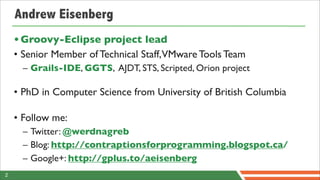 Andrew Eisenberg
    • Groovy-Eclipse project lead
    • Senior Member of Technical Staff,VMware Tools Team
      – Grails-IDE, GGTS, AJDT, STS, Scripted, Orion project

    • PhD in Computer Science from University of British Columbia

    • Follow me:
      – Twitter: @werdnagreb
      – Blog: http://contraptionsforprogramming.blogspot.ca/
      – Google+: http://gplus.to/aeisenberg
2
 