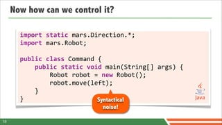 Now how can we control it?

       import	
  static	
  mars.Direction.*;
       import	
  mars.Robot;

       public	
  class	
  Command	
  {
       	
  	
  	
  	
  public	
  static	
  void	
  main(String[]	
  args)	
  {
       	
  	
  	
  	
  	
  	
  	
  	
  Robot	
  robot	
  =	
  new	
  Robot();
       	
  	
  	
  	
  	
  	
  	
  	
  robot.move(left);
       	
  	
  	
  	
  }
       }                                                  Syntactical
                                           noise!

19
 