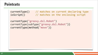 Pointcuts
        currentType()	
  	
  	
  	
  //	
  matches	
  on	
  current	
  declaring	
  type
        isScript()	
  	
  	
  	
  	
  	
  	
  //	
  matches	
  on	
  the	
  enclosing	
  script

        currentType("groovy.dsl.Robot")
        currentType(subType("groovy.dsl.Robot"))
        currentType(method("move"))




97
 