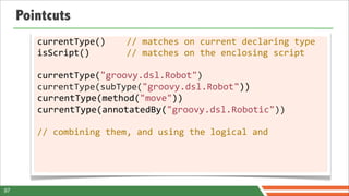 Pointcuts
        currentType()	
  	
  	
  	
  //	
  matches	
  on	
  current	
  declaring	
  type
        isScript()	
  	
  	
  	
  	
  	
  	
  //	
  matches	
  on	
  the	
  enclosing	
  script

        currentType("groovy.dsl.Robot")
        currentType(subType("groovy.dsl.Robot"))
        currentType(method("move"))
        currentType(annotatedBy("groovy.dsl.Robotic"))

        //	
  combining	
  them,	
  and	
  using	
  the	
  logical	
  and




97
 