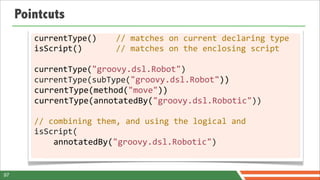 Pointcuts
        currentType()	
  	
  	
  	
  //	
  matches	
  on	
  current	
  declaring	
  type
        isScript()	
  	
  	
  	
  	
  	
  	
  //	
  matches	
  on	
  the	
  enclosing	
  script

        currentType("groovy.dsl.Robot")
        currentType(subType("groovy.dsl.Robot"))
        currentType(method("move"))
        currentType(annotatedBy("groovy.dsl.Robotic"))

        //	
  combining	
  them,	
  and	
  using	
  the	
  logical	
  and
        isScript(
        	
  	
  	
  	
  annotatedBy("groovy.dsl.Robotic")


97
 