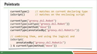 Pointcuts
        currentType()	
  	
  	
  	
  //	
  matches	
  on	
  current	
  declaring	
  type
        isScript()	
  	
  	
  	
  	
  	
  	
  //	
  matches	
  on	
  the	
  enclosing	
  script

        currentType("groovy.dsl.Robot")
        currentType(subType("groovy.dsl.Robot"))
        currentType(method("move"))
        currentType(annotatedBy("groovy.dsl.Robotic"))

        //	
  combining	
  them,	
  and	
  using	
  the	
  logical	
  and
        isScript(
        	
  	
  	
  	
  annotatedBy("groovy.dsl.Robotic")
        )	
  &	
  currentType(method("move"))

97
 