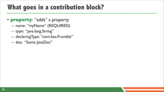 What goes in a contribution block?
     • property: “adds” a property
       –   name: “myName” (REQUIRED)
       –   type: “java.lang.String”
       –   declaringType: ”com.foo.Frumble”
       –   doc: “Some JavaDoc”




98
 
