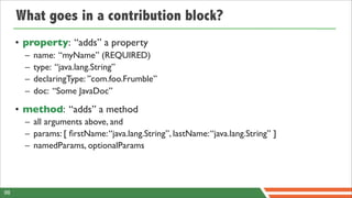 What goes in a contribution block?
     • property: “adds” a property
       –   name: “myName” (REQUIRED)
       –   type: “java.lang.String”
       –   declaringType: ”com.foo.Frumble”
       –   doc: “Some JavaDoc”

     • method: “adds” a method
       – all arguments above, and
       – params: [ ﬁrstName: “java.lang.String”, lastName: “java.lang.String” ]
       – namedParams, optionalParams




98
 