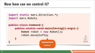 Now how can we control it?

       	
  	
  	
  	
  	
  	
  	
  	
  	
  	
  	
  	
  	
  	
  	
  	
  	
  	
  	
  	
  	
  	
  	
  	
  	
  	
  	
  	
  	
  	
  —
       import	
  static	
  mars.Direction.*;
       	
  	
  	
  	
  	
  	
  	
  	
  	
  	
  	
  	
  	
  	
  	
  	
  	
  —
       import	
  mars.Robot;

       ——————————————————————
       public	
  class	
  Command	
  {
       	
  	
  	
  	
  ————————————————————————————————————————
       	
  	
  	
  	
  public	
  static	
  void	
  main(String[]	
  args)	
  {
       	
  	
  	
  	
  	
  	
  	
  	
  —————	
  	
  	
  	
  	
  	
  	
  	
  	
  	
  	
  	
  	
  	
  	
  	
  	
  	
  	
  	
  —
       	
  	
  	
  	
  	
  	
  	
  	
  Robot	
  robot	
  =	
  new	
  Robot();
       	
  	
  	
  	
  	
  	
  	
  	
  	
  	
  	
  	
  	
  	
  	
  	
  	
  	
  —	
  	
  	
  	
  ——
       	
  	
  	
  	
  	
  	
  	
  	
  robot.move(left);
       	
  	
  	
  	
  —
       	
  	
  	
  	
  }
       —
       }                                                                               Syntactical
                                                                                              noise!

19
 