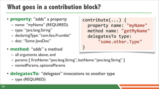 What goes in a contribution block?
     • property: “adds” a property                  contribute(...)	
  {
       –   name: “myName” (REQUIRED)                	
  	
  property	
  name:	
  "myName"
       –   type: “java.lang.String”                 	
  	
  method	
  name:	
  "getMyName"
       –   declaringType: ”com.foo.Frumble”         	
  	
  delegatesTo	
  type:	
  
       –   doc: “Some JavaDoc”                      	
  	
  	
  	
  	
  	
  "some.other.Type"
     • method: “adds” a method                      }
       – all arguments above, and
       – params: [ ﬁrstName: “java.lang.String”, lastName: “java.lang.String” ]
       – namedParams, optionalParams

     • delegatesTo: “delegates” invocations to another type
       – type (REQUIRED)
98
 