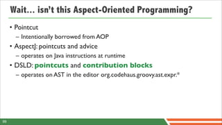 Wait... isn’t this Aspect-Oriented Programming?
     • Pointcut
       – Intentionally borrowed from AOP
     • AspectJ: pointcuts and advice
       – operates on Java instructions at runtime
     • DSLD: pointcuts and contribution blocks
       – operates on AST in the editor org.codehaus.groovy.ast.expr.*




99
 
