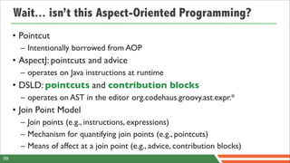 Wait... isn’t this Aspect-Oriented Programming?
     • Pointcut
       – Intentionally borrowed from AOP
     • AspectJ: pointcuts and advice
       – operates on Java instructions at runtime
     • DSLD: pointcuts and contribution blocks
       – operates on AST in the editor org.codehaus.groovy.ast.expr.*
     • Join Point Model
       – Join points (e.g., instructions, expressions)
       – Mechanism for quantifying join points (e.g., pointcuts)
       – Means of affect at a join point (e.g., advice, contribution blocks)
99
 