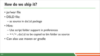 How do we ship it?
      • jar/war ﬁle
      • DSLD ﬁle:
        – as source in dsld package
      • Hint:
        – Use script folder support in preferences
        – **/*.dsld to be copied to bin folder as source
      • Can also use maven or gradle



101
 