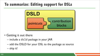 To summarize: Editing support for DSLs

                       DSLD
                                           contribution
                        pointcuts
                                             blocks

      • Getting it out there
        – include a dsld package in your JAR
        – add the DSLD for your DSL to the package as source
        – ship it!
103
 
