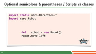 Optional semicolons & parentheses / Scripts vs classes

       import	
  static	
  mars.Direction.*
       import	
  mars.Robot



       	
  	
  	
  	
  	
  	
  	
  	
  def	
  	
  	
  robot	
  =	
  new	
  Robot()
       	
  	
  	
  	
  	
  	
  	
  	
  robot.move	
  left




20
 