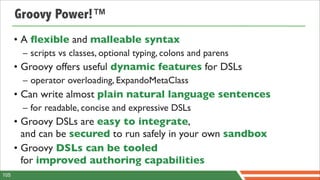 Groovy Power!™
      • A ﬂexible and malleable syntax
       – scripts vs classes, optional typing, colons and parens
      • Groovy offers useful dynamic features for DSLs
       – operator overloading, ExpandoMetaClass
      • Can write almost plain natural language sentences
       – for readable, concise and expressive DSLs
      • Groovy DSLs are easy to integrate,
        and can be secured to run safely in your own sandbox
      • Groovy DSLs can be tooled
        for improved authoring capabilities
105
 