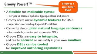 Groovy Power!™                                    Groovy is a
                                                        great fit for
                                                           DSLs!
      • A ﬂexible and malleable syntax
       – scripts vs classes, optional typing, colons and parens
      • Groovy offers useful dynamic features for DSLs
       – operator overloading, ExpandoMetaClass
      • Can write almost plain natural language sentences
       – for readable, concise and expressive DSLs
      • Groovy DSLs are easy to integrate,
        and can be secured to run safely in your own sandbox
      • Groovy DSLs can be tooled
        for improved authoring capabilities
105
 