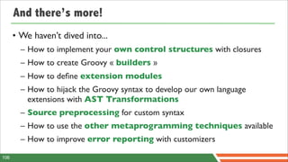 And there’s more!
      • We haven’t dived into...
        – How to implement your own control structures with closures
        – How to create Groovy « builders »
        – How to deﬁne extension modules
        – How to hijack the Groovy syntax to develop our own language
          extensions with AST Transformations
        – Source preprocessing for custom syntax
        – How to use the other metaprogramming techniques available
        – How to improve error reporting with customizers

106
 