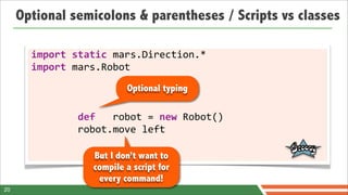 Optional semicolons & parentheses / Scripts vs classes

       import	
  static	
  mars.Direction.*
       import	
  mars.Robot
                                            Optional typing

       	
  	
  	
  	
  	
  	
  	
  	
  def	
  	
  	
  robot	
  =	
  new	
  Robot()
       	
  	
  	
  	
  	
  	
  	
  	
  robot.move	
  left

                               But I don’t want to
                               compile a script for
                                every command!
20
 