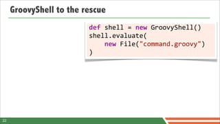 GroovyShell to the rescue
                         def	
  shell	
  =	
  new	
  GroovyShell()
                         shell.evaluate(
                         	
  	
  	
  	
  new	
  File("command.groovy")
                         )




22
 