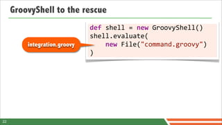 GroovyShell to the rescue
                              def	
  shell	
  =	
  new	
  GroovyShell()
                              shell.evaluate(
         integration.groovy   	
  	
  	
  	
  new	
  File("command.groovy")
                              )




22
 