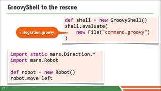 GroovyShell to the rescue
                                   def	
  shell	
  =	
  new	
  GroovyShell()
                                   shell.evaluate(
           integration.groovy      	
  	
  	
  	
  new	
  File("command.groovy")
                                   )


      import	
  static	
  mars.Direction.*
      import	
  mars.Robot

      def	
  robot	
  =	
  new	
  Robot()
      robot.move	
  left
22
 