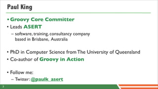 Paul King
    • Groovy Core Committer
    • Leads ASERT
      – software, training, consultancy company
        based in Brisbane, Australia

    • PhD in Computer Science from The University of Queensland
    • Co-author of Groovy in Action

    • Follow me:
      – Twitter: @paulk_asert
3
 